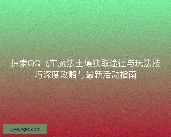 探索QQ飞车魔法土壤获取途径与玩法技巧深度攻略与最新活动指南